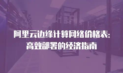 阿里云边缘计算网络价格表：高效部署的经济指南