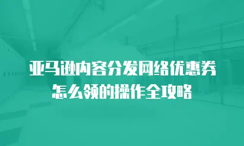 亚马逊内容分发网络优惠券怎么领的操作全攻略