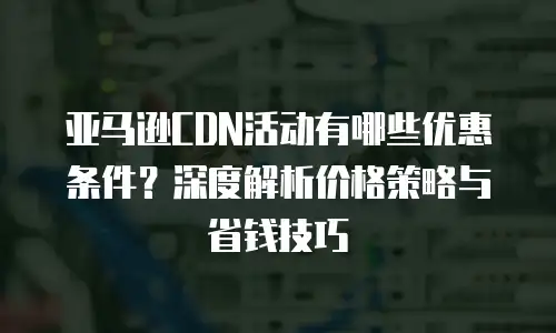 亚马逊CDN活动有哪些优惠条件？深度解析价格策略与省钱技巧