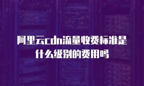 阿里云cdn流量收费标准是什么级别的费用吗