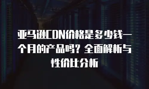 亚马逊CDN价格是多少钱一个月的产品吗？全面解析与性价比分析