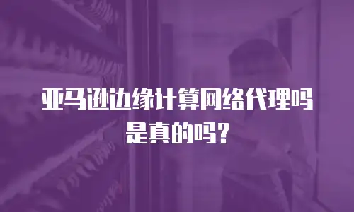 亚马逊边缘计算网络代理吗是真的吗？