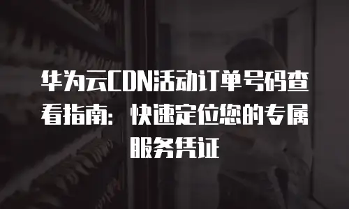 华为云CDN活动订单号码查看指南：快速定位您的专属服务凭证