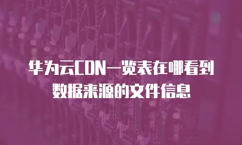 华为云CDN一览表在哪看到数据来源的文件信息