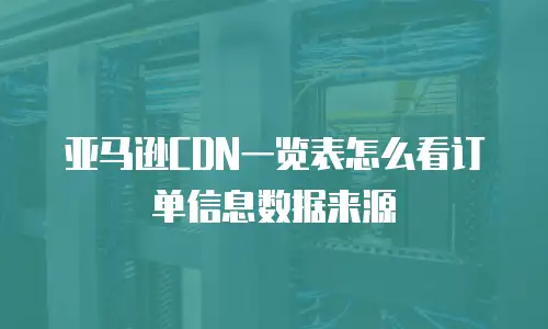 亚马逊CDN一览表怎么看订单信息数据来源