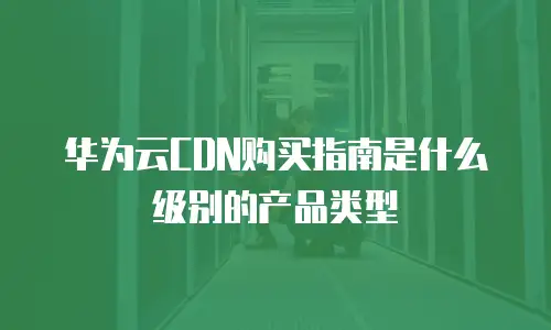 华为云CDN购买指南是什么级别的产品类型