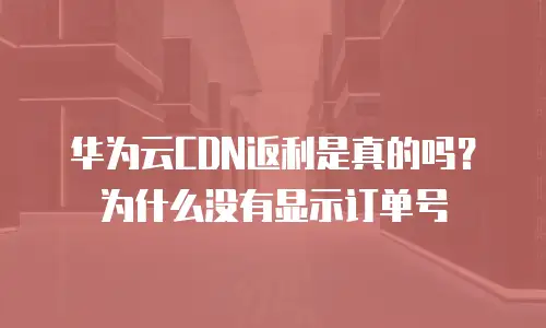 华为云CDN返利是真的吗？为什么没有显示订单号