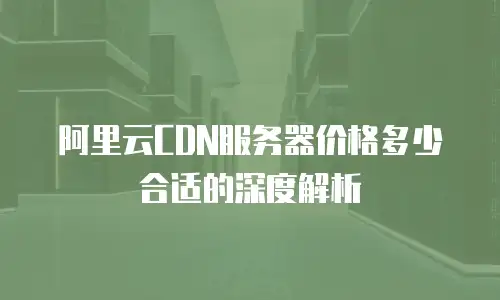 阿里云CDN服务器价格多少合适的深度解析