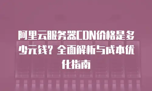 阿里云服务器CDN价格是多少元钱？全面解析与成本优化指南
