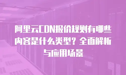 阿里云CDN报价规则有哪些内容是什么类型？全面解析与应用场景