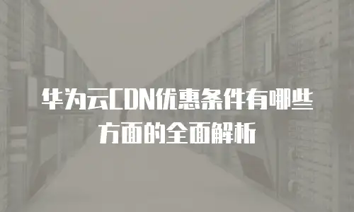 华为云CDN优惠条件有哪些方面的全面解析