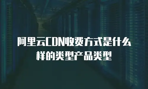 阿里云CDN收费方式是什么样的类型产品类型