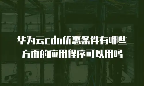 华为云cdn优惠条件有哪些方面的应用程序可以用吗