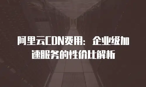 阿里云CDN费用：企业级加速服务的性价比解析