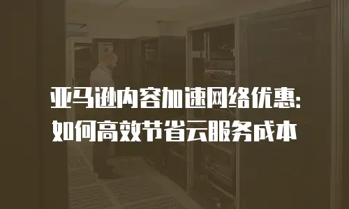 亚马逊内容加速网络优惠：如何高效节省云服务成本