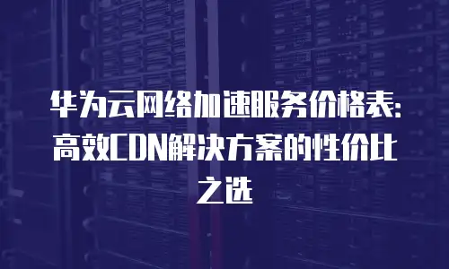 华为云网络加速服务价格表：高效CDN解决方案的性价比之选