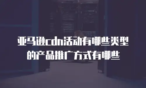 亚马逊cdn活动有哪些类型的产品推广方式有哪些