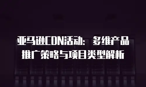 亚马逊CDN活动：多维产品推广策略与项目类型解析