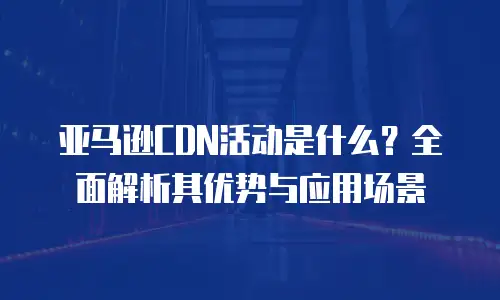 亚马逊CDN活动是什么？全面解析其优势与应用场景