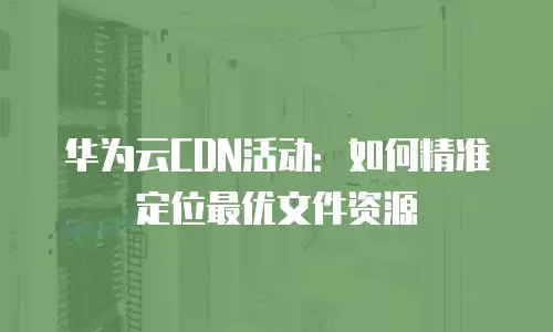 华为云CDN活动：如何精准定位最优文件资源