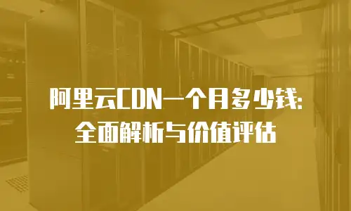 阿里云CDN一个月多少钱：全面解析与价值评估