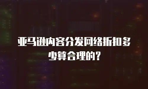 亚马逊内容分发网络折扣多少算合理的？