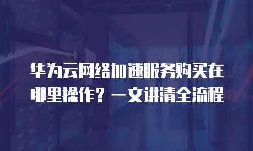 华为云网络加速服务购买在哪里操作？一文讲清全流程
