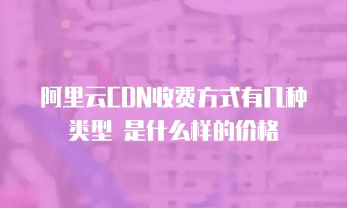 阿里云CDN收费方式有几种类型 是什么样的价格