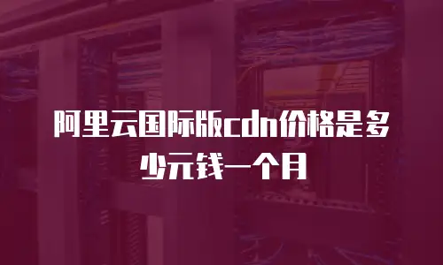 阿里云国际版cdn价格是多少元钱一个月