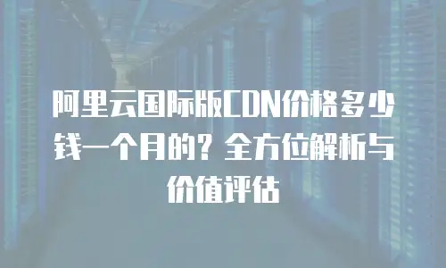 阿里云国际版CDN价格多少钱一个月的？全方位解析与价值评估