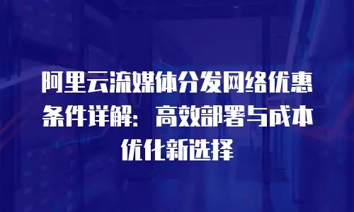 阿里云流媒体分发网络优惠条件详解：高效部署与成本优化新选择