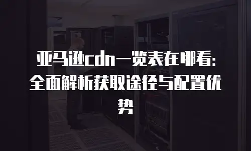 亚马逊cdn一览表在哪看：全面解析获取途径与配置优势