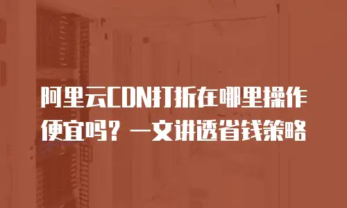 阿里云CDN打折在哪里操作便宜吗？一文讲透省钱策略