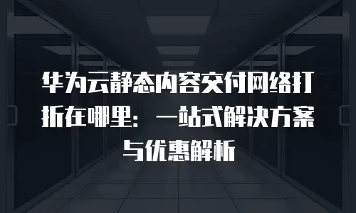 华为云静态内容交付网络打折在哪里：一站式解决方案与优惠解析