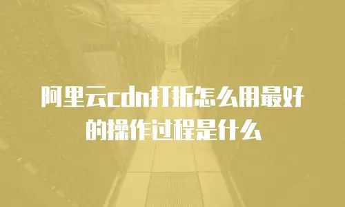 阿里云cdn打折怎么用最好的操作过程是什么