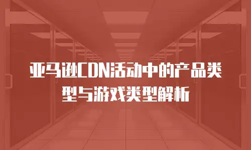 亚马逊CDN活动中的产品类型与游戏类型解析