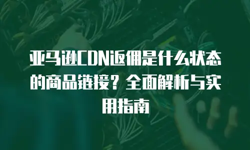 亚马逊CDN返佣是什么状态的商品链接？全面解析与实用指南