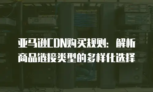 亚马逊CDN购买规则：解析商品链接类型的多样化选择