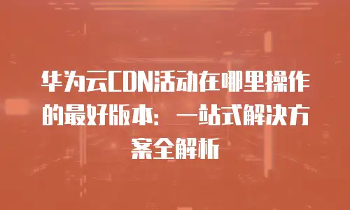华为云CDN活动在哪里操作的最好版本：一站式解决方案全解析