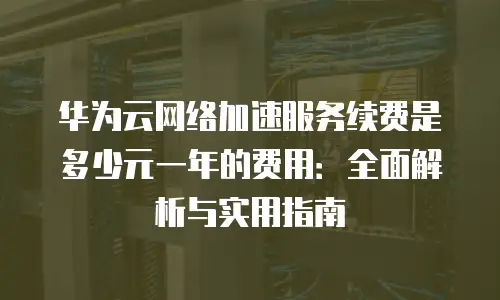 华为云网络加速服务续费是多少元一年的费用：全面解析与实用指南