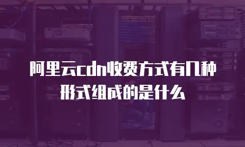 阿里云cdn收费方式有几种形式组成的是什么