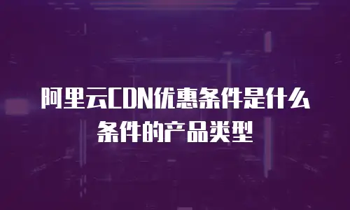 阿里云CDN优惠条件是什么条件的产品类型
