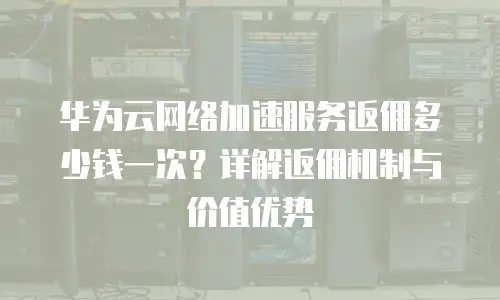 华为云网络加速服务返佣多少钱一次？详解返佣机制与价值优势