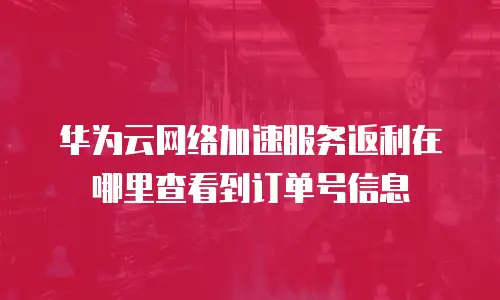 华为云网络加速服务返利在哪里查看到订单号信息