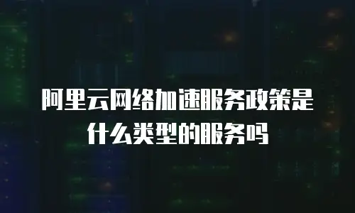 阿里云网络加速服务政策是什么类型的服务吗
