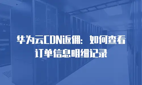 华为云CDN返佣：如何查看订单信息明细记录