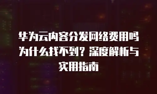 华为云内容分发网络费用吗为什么找不到？深度解析与实用指南