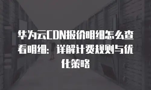 华为云CDN报价明细怎么查看明细：详解计费规则与优化策略