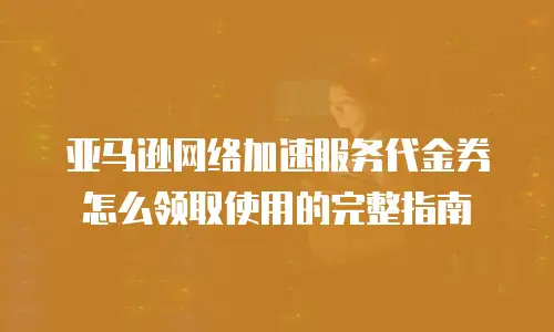 亚马逊网络加速服务代金券怎么领取使用的完整指南