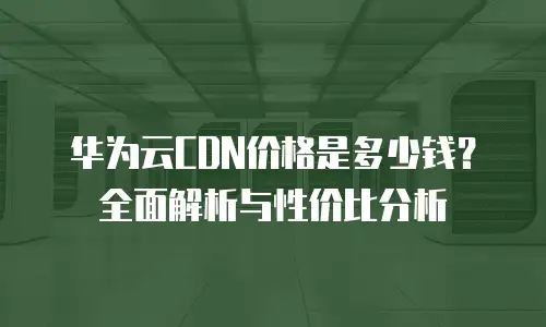 华为云CDN价格是多少钱？全面解析与性价比分析